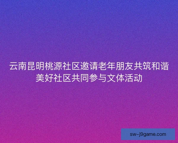 云南昆明桃源社区邀请老年朋友共筑和谐美好社区共同参与文体活动