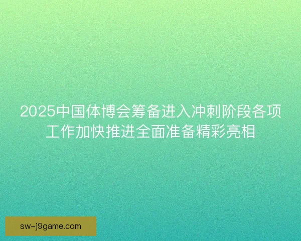 2025中国体博会筹备进入冲刺阶段各项工作加快推进全面准备精彩亮相