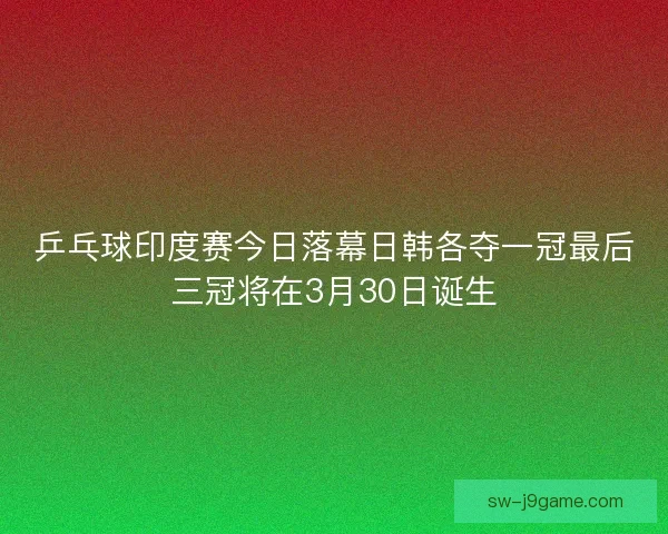乒乓球印度赛今日落幕日韩各夺一冠最后三冠将在3月30日诞生
